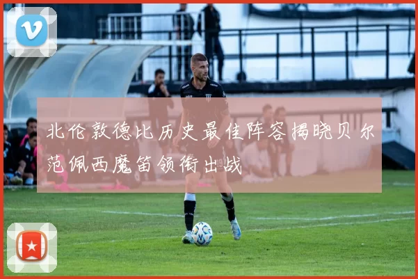 北伦敦德比历史最佳阵容揭晓贝尔范佩西魔笛领衔出战