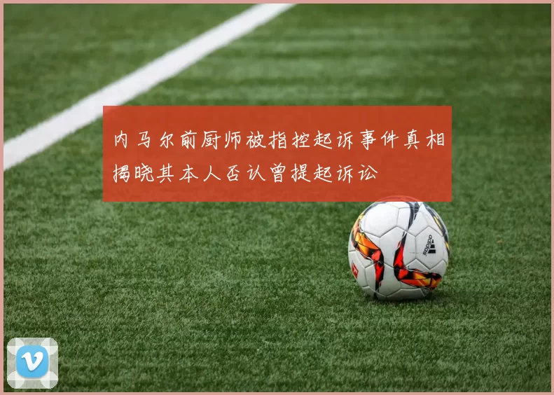 内马尔前厨师被指控起诉事件真相揭晓其本人否认曾提起诉讼