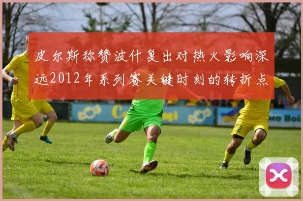 皮尔斯称赞波什复出对热火影响深远2012年系列赛关键时刻的转折点