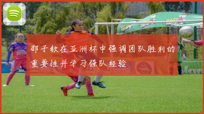 邵子钦在亚洲杯中强调团队胜利的重要性并学习强队经验