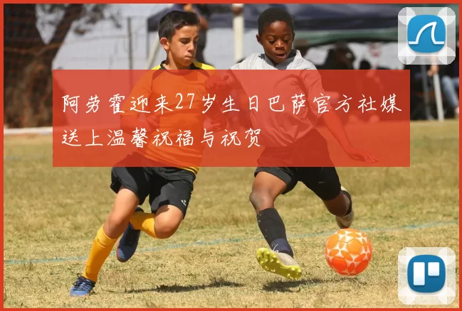 阿劳霍迎来27岁生日巴萨官方社媒送上温馨祝福与祝贺