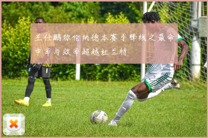 王仕鹏称伦纳德本赛季锋线之最命中率与效率超越杜兰特
