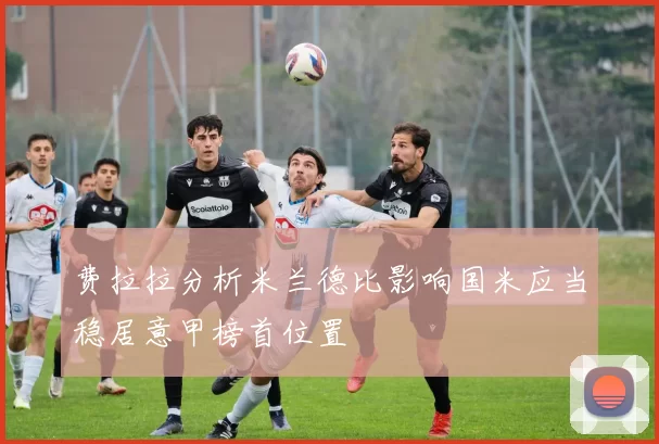 费拉拉分析米兰德比影响国米应当稳居意甲榜首位置