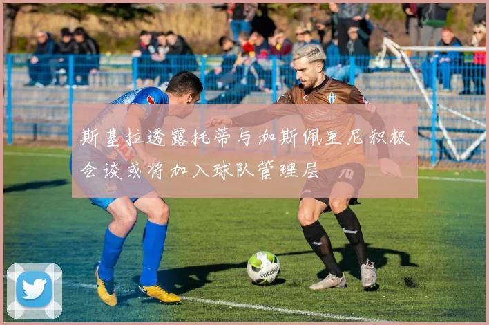 斯基拉透露托蒂与加斯佩里尼积极会谈或将加入球队管理层