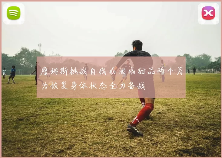 詹姆斯挑战自我戒酒戒甜品两个月为恢复身体状态全力备战