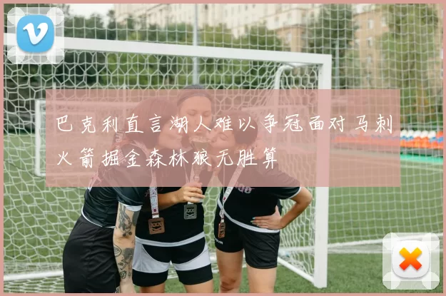 巴克利直言湖人难以争冠面对马刺火箭掘金森林狼无胜算