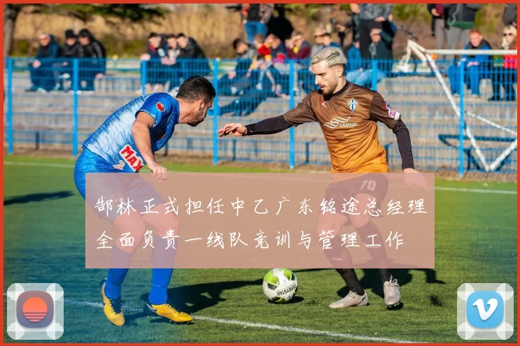 郜林正式担任中乙广东铭途总经理全面负责一线队竞训与管理工作