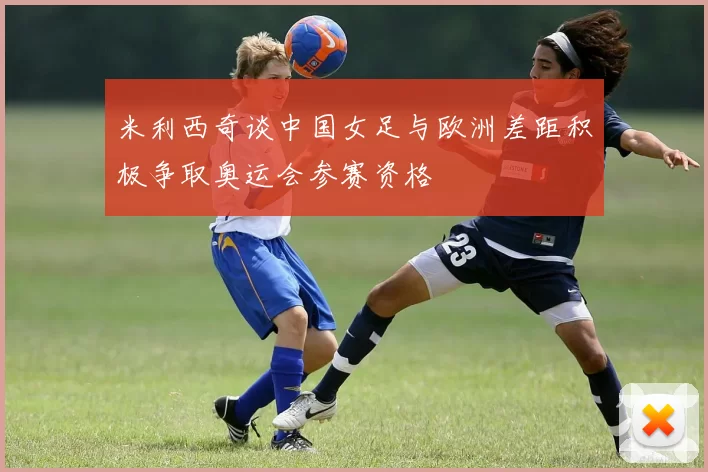 米利西奇谈中国女足与欧洲差距积极争取奥运会参赛资格
