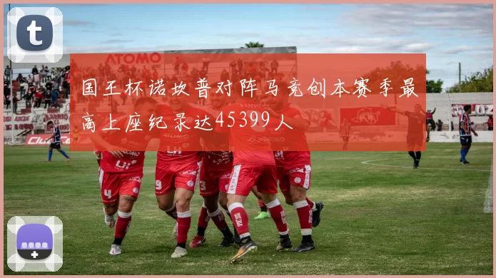 国王杯诺坎普对阵马竞创本赛季最高上座纪录达45399人