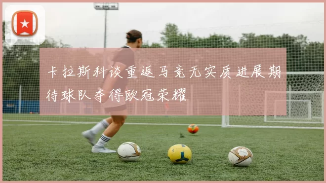 卡拉斯科谈重返马竞无实质进展期待球队夺得欧冠荣耀