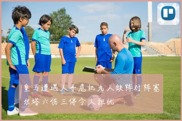 皇马遭遇人手危机九人缺阵对阵塞尔塔六伤三停令人担忧