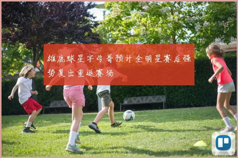 雄鹿球星字母哥预计全明星赛后强势复出重返赛场