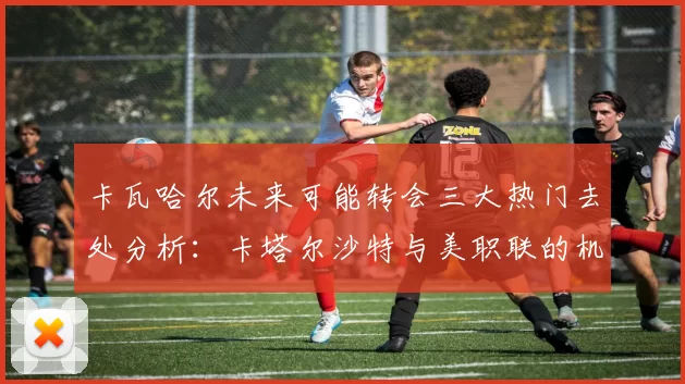 卡瓦哈尔未来可能转会三大热门去处分析：卡塔尔沙特与美职联的机会