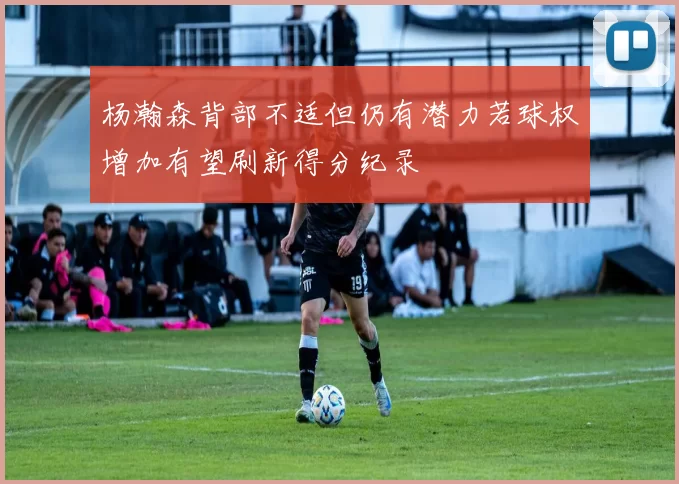 杨瀚森背部不适但仍有潜力若球权增加有望刷新得分纪录