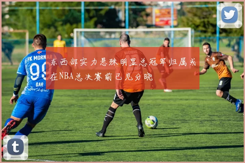 东西部实力悬殊明显总冠军归属或在NBA总决赛前已见分晓