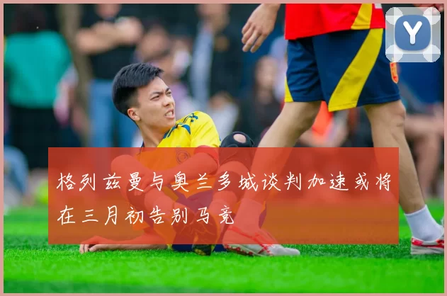 格列兹曼与奥兰多城谈判加速或将在三月初告别马竞