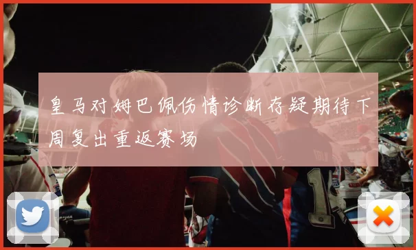 皇马对姆巴佩伤情诊断存疑期待下周复出重返赛场