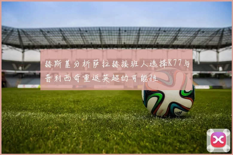 赫斯基分析萨拉赫接班人选择K77与普利西奇重返英超的可能性