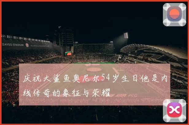 庆祝大鲨鱼奥尼尔54岁生日他是内线传奇的象征与荣耀