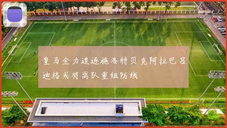 皇马全力追逐施洛特贝克阿拉巴吕迪格或将离队重组防线