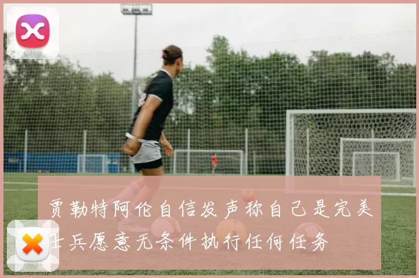 贾勒特阿伦自信发声称自己是完美士兵愿意无条件执行任何任务