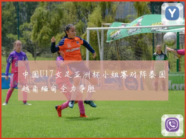 中国U17女足亚洲杯小组赛对阵泰国越南缅甸全力争胜