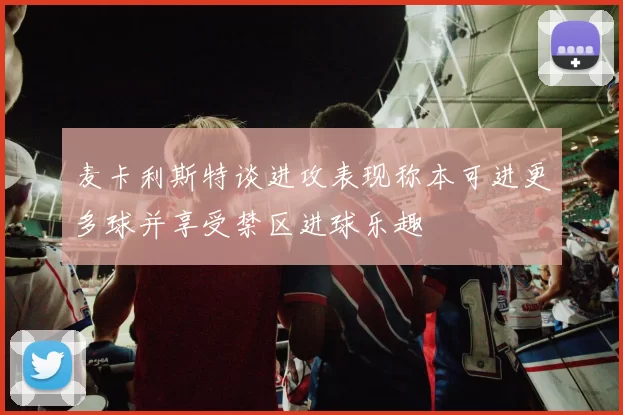 麦卡利斯特谈进攻表现称本可进更多球并享受禁区进球乐趣