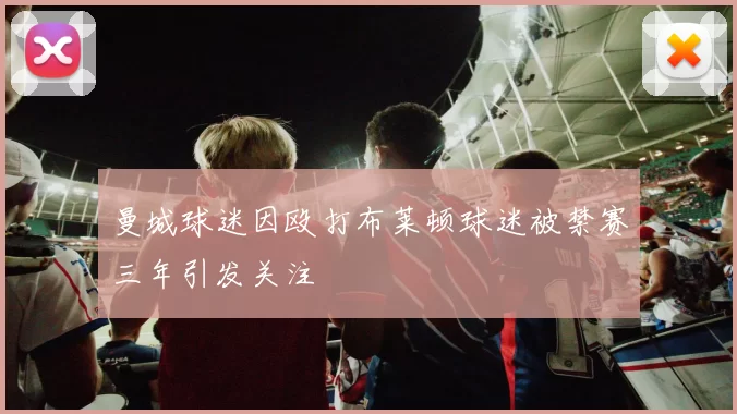 曼城球迷因殴打布莱顿球迷被禁赛三年引发关注